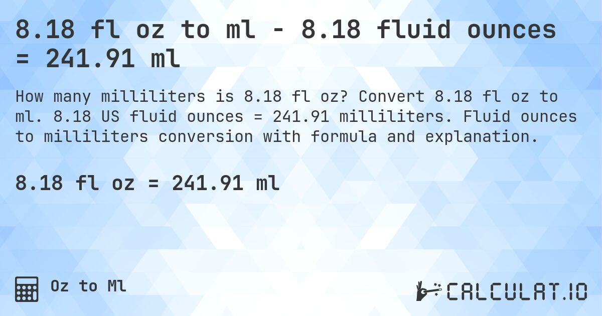 8.18 fl oz to ml - 8.18 fluid ounces = 241.91 ml. Convert 8.18 fl oz to ml. 8.18 US fluid ounces = 241.91 milliliters. Fluid ounces to milliliters conversion with formula and explanation.