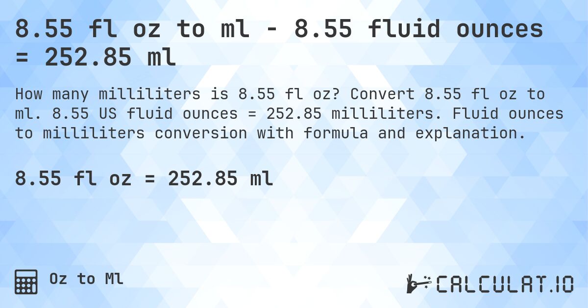 8.55 fl oz to ml - 8.55 fluid ounces = 252.85 ml. Convert 8.55 fl oz to ml. 8.55 US fluid ounces = 252.85 milliliters. Fluid ounces to milliliters conversion with formula and explanation.