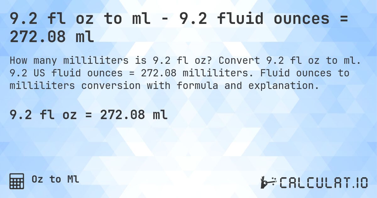 9.2 fl oz to ml - 9.2 fluid ounces = 272.08 ml. Convert 9.2 fl oz to ml. 9.2 US fluid ounces = 272.08 milliliters. Fluid ounces to milliliters conversion with formula and explanation.