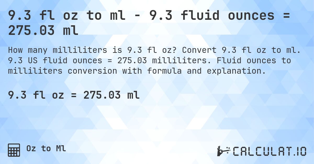 9.3 fl oz to ml - 9.3 fluid ounces = 275.03 ml. Convert 9.3 fl oz to ml. 9.3 US fluid ounces = 275.03 milliliters. Fluid ounces to milliliters conversion with formula and explanation.