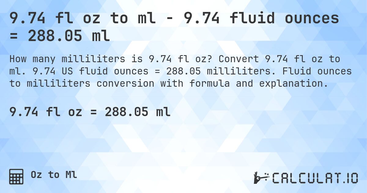 9.74 fl oz to ml - 9.74 fluid ounces = 288.05 ml. Convert 9.74 fl oz to ml. 9.74 US fluid ounces = 288.05 milliliters. Fluid ounces to milliliters conversion with formula and explanation.