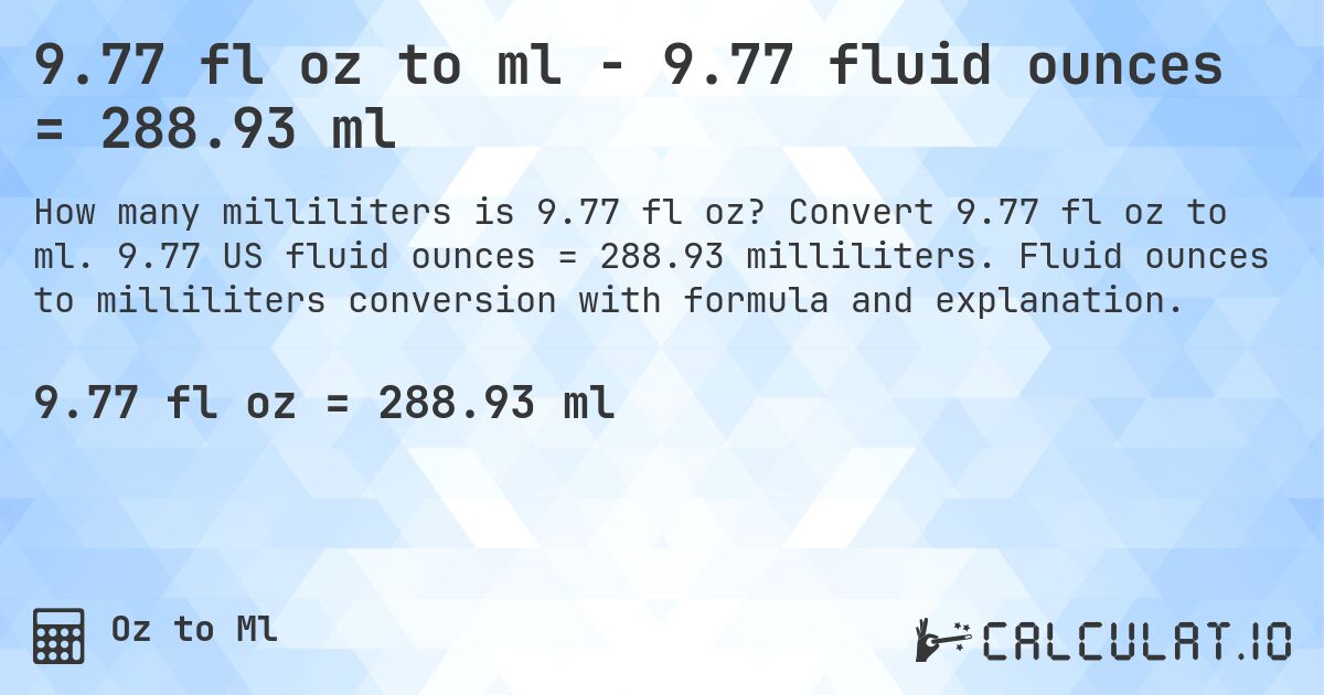 9.77 fl oz to ml - 9.77 fluid ounces = 288.93 ml. Convert 9.77 fl oz to ml. 9.77 US fluid ounces = 288.93 milliliters. Fluid ounces to milliliters conversion with formula and explanation.
