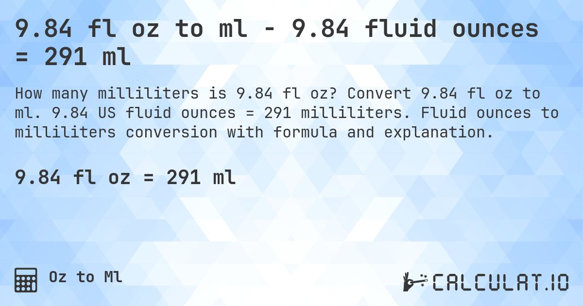 9.84 fl oz to ml - 9.84 fluid ounces = 291 ml. Convert 9.84 fl oz to ml. 9.84 US fluid ounces = 291 milliliters. Fluid ounces to milliliters conversion with formula and explanation.