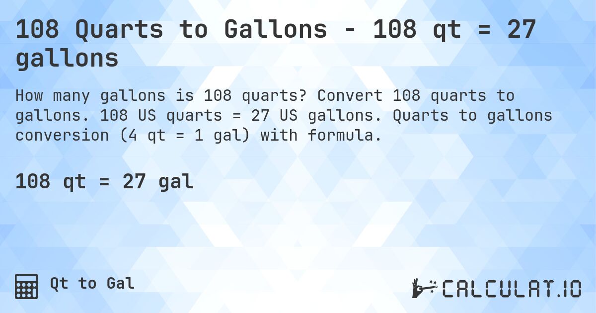 108 Quarts to Gallons - 108 qt = 27 gallons. Convert 108 quarts to gallons. 108 US quarts = 27 US gallons. Quarts to gallons conversion (4 qt = 1 gal) with formula.