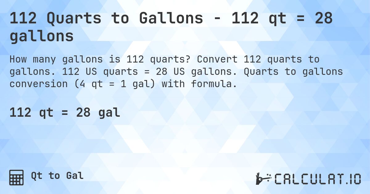 112 Quarts to Gallons - 112 qt = 28 gallons. Convert 112 quarts to gallons. 112 US quarts = 28 US gallons. Quarts to gallons conversion (4 qt = 1 gal) with formula.