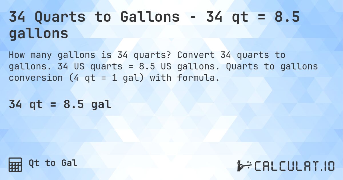 34 Quarts to Gallons - 34 qt = 8.5 gallons. Convert 34 quarts to gallons. 34 US quarts = 8.5 US gallons. Quarts to gallons conversion (4 qt = 1 gal) with formula.