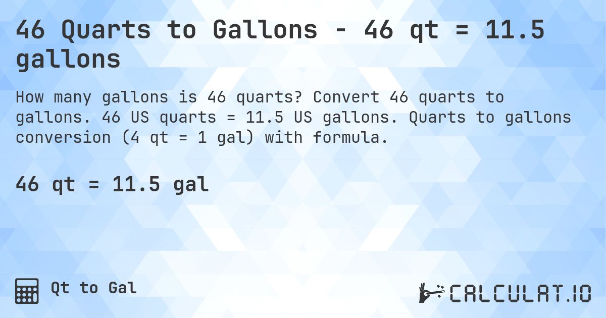 46 Quarts to Gallons - 46 qt = 11.5 gallons. Convert 46 quarts to gallons. 46 US quarts = 11.5 US gallons. Quarts to gallons conversion (4 qt = 1 gal) with formula.