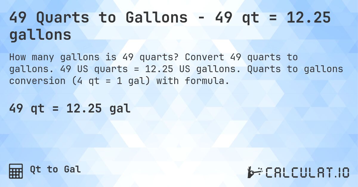 49 Quarts to Gallons - 49 qt = 12.25 gallons. Convert 49 quarts to gallons. 49 US quarts = 12.25 US gallons. Quarts to gallons conversion (4 qt = 1 gal) with formula.