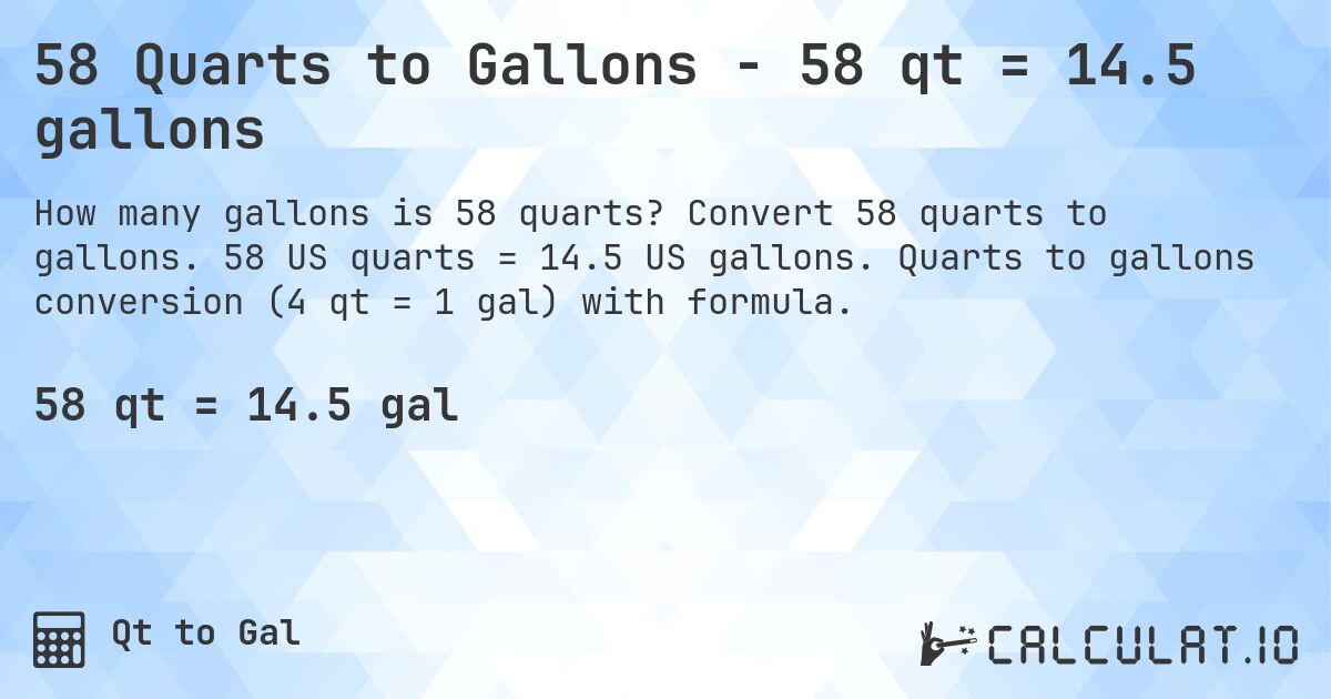 58 Quarts to Gallons - 58 qt = 14.5 gallons. Convert 58 quarts to gallons. 58 US quarts = 14.5 US gallons. Quarts to gallons conversion (4 qt = 1 gal) with formula.
