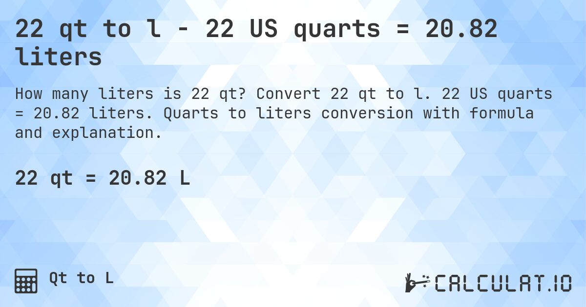 22 qt to l - 22 US quarts = 20.82 liters. Convert 22 qt to l. 22 US quarts = 20.82 liters. Quarts to liters conversion with formula and explanation.