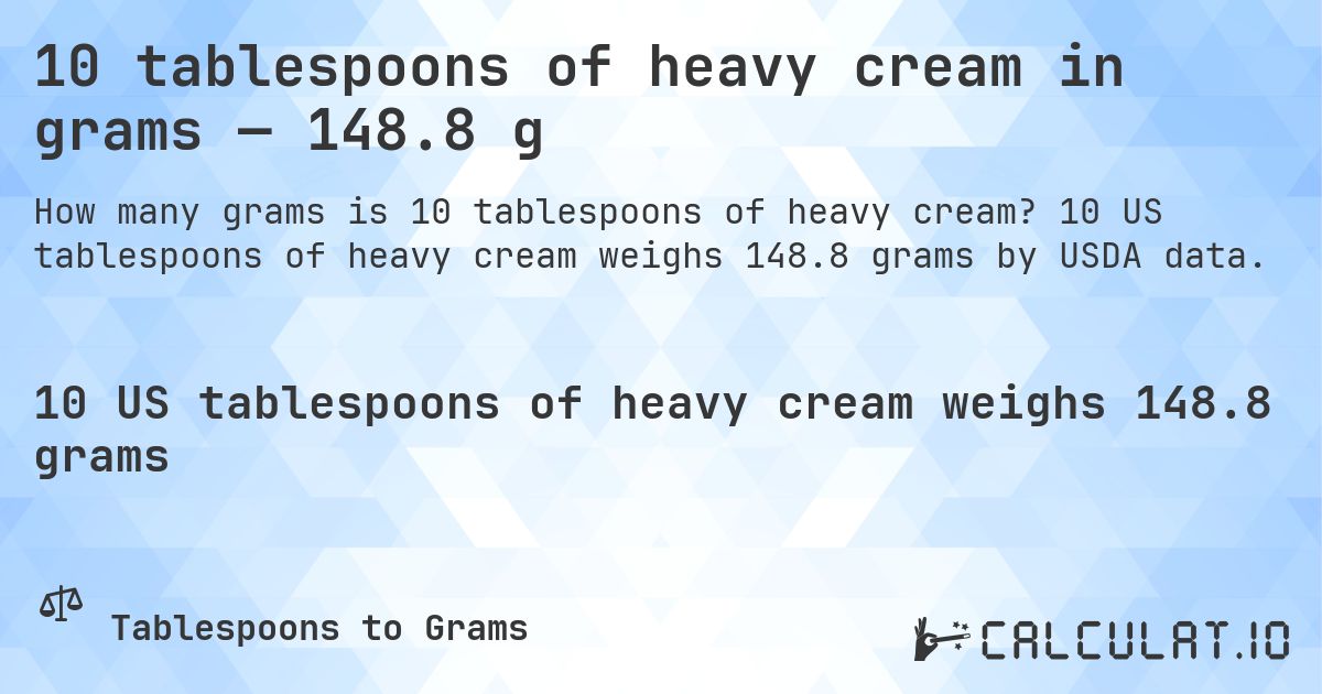 10 tablespoons of heavy cream in grams — 148.8 g. 10 US tablespoons of heavy cream weighs 148.8 grams by USDA data.