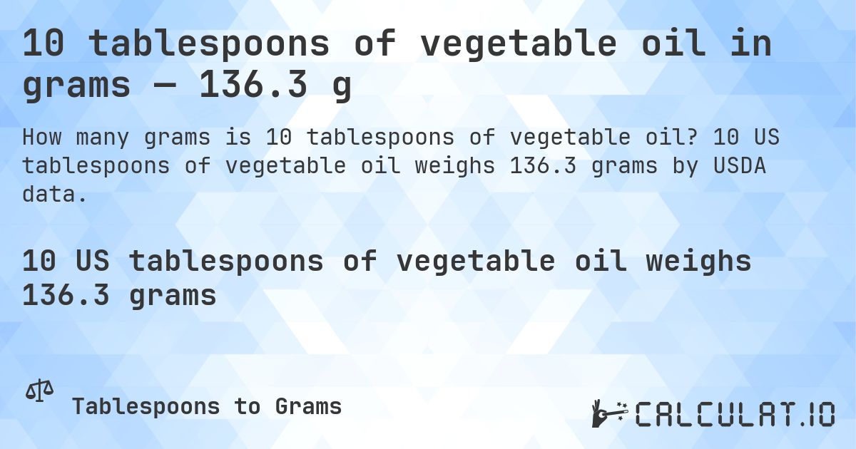 10 tablespoons of vegetable oil in grams — 136.3 g. 10 US tablespoons of vegetable oil weighs 136.3 grams by USDA data.
