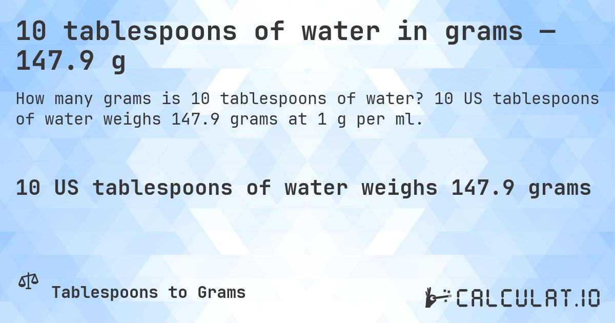10 tablespoons of water in grams — 147.9 g. 10 US tablespoons of water weighs 147.9 grams at 1 g per ml.