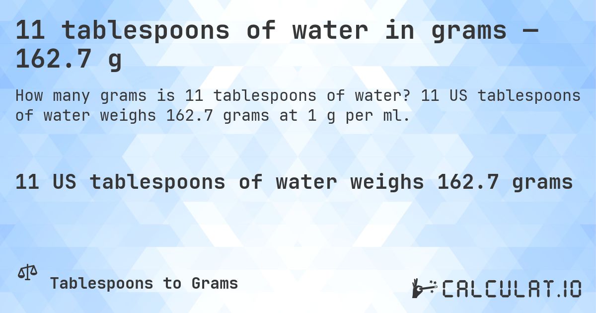 11 tablespoons of water in grams — 162.7 g. 11 US tablespoons of water weighs 162.7 grams at 1 g per ml.