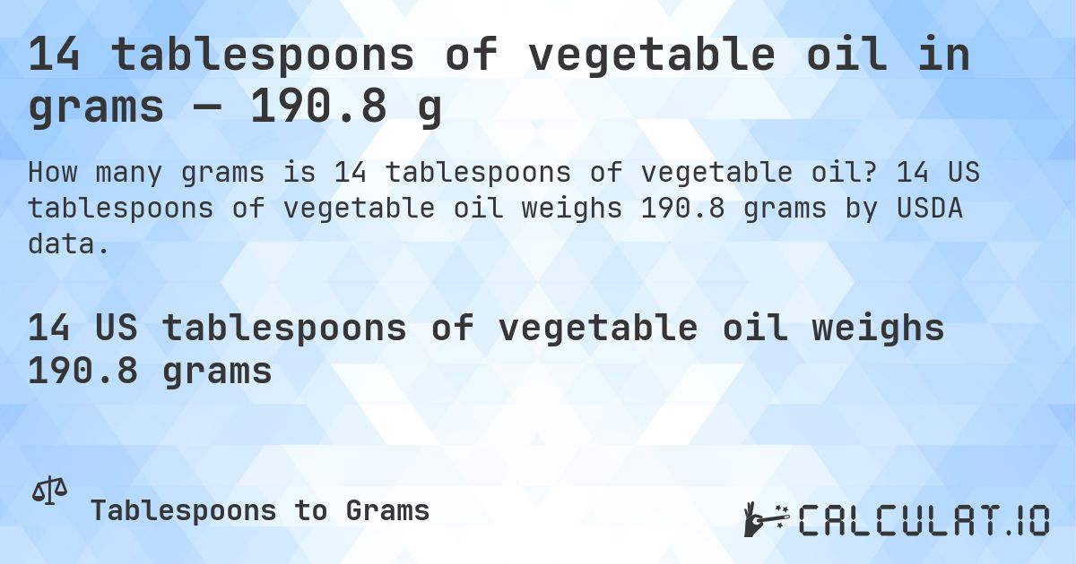 14 tablespoons of vegetable oil in grams — 190.8 g. 14 US tablespoons of vegetable oil weighs 190.8 grams by USDA data.