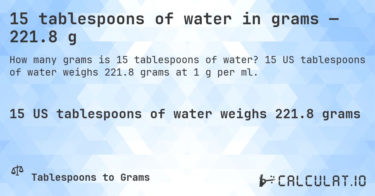 15 tablespoons of water in grams — 221.8 g. 15 US tablespoons of water weighs 221.8 grams at 1 g per ml.