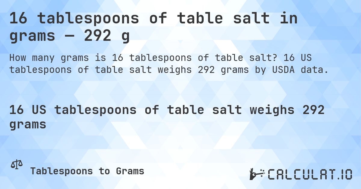 16 tablespoons of table salt in grams — 292 g. 16 US tablespoons of table salt weighs 292 grams by USDA data.