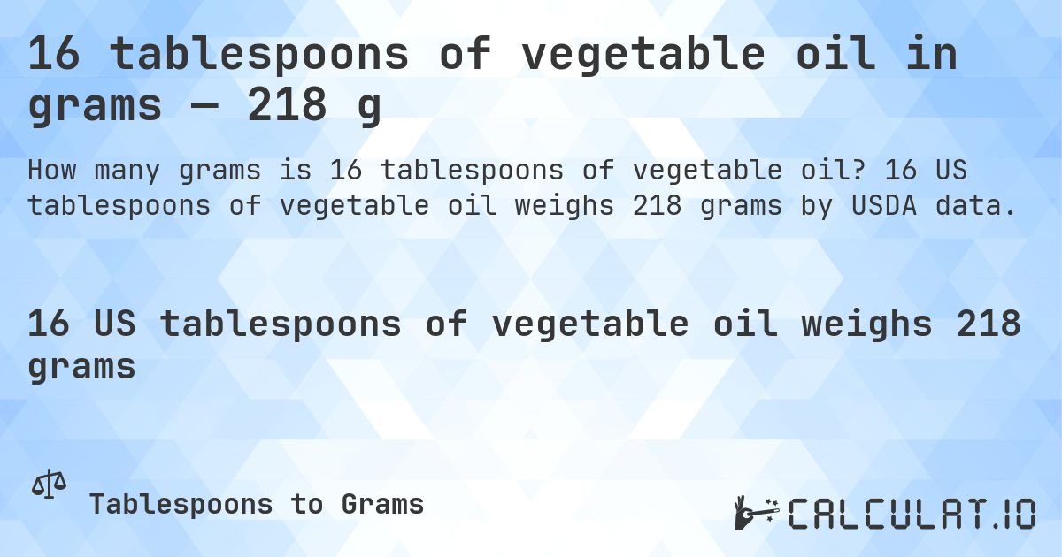 16 tablespoons of vegetable oil in grams — 218 g. 16 US tablespoons of vegetable oil weighs 218 grams by USDA data.