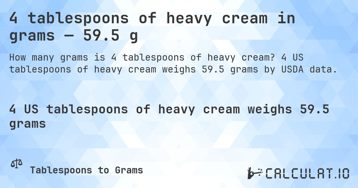 4 tablespoons of heavy cream in grams — 59.5 g. 4 US tablespoons of heavy cream weighs 59.5 grams by USDA data.