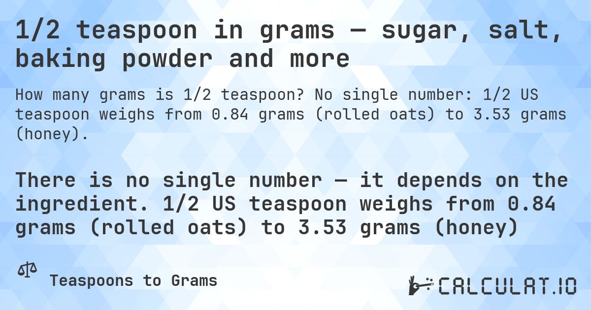 1/2 teaspoon in grams — sugar, salt, baking powder and more. No single number: 1/2 US teaspoon weighs from 0.84 grams (rolled oats) to 3.53 grams (honey).