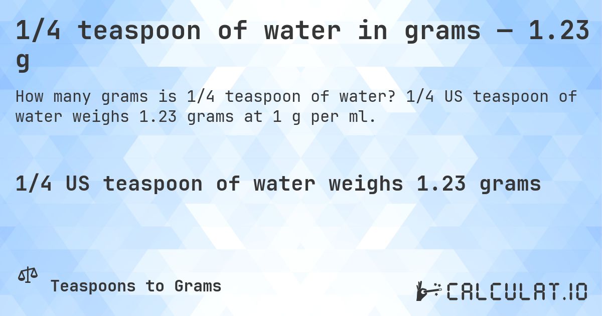 1/4 teaspoon of water in grams — 1.23 g. 1/4 US teaspoon of water weighs 1.23 grams at 1 g per ml.