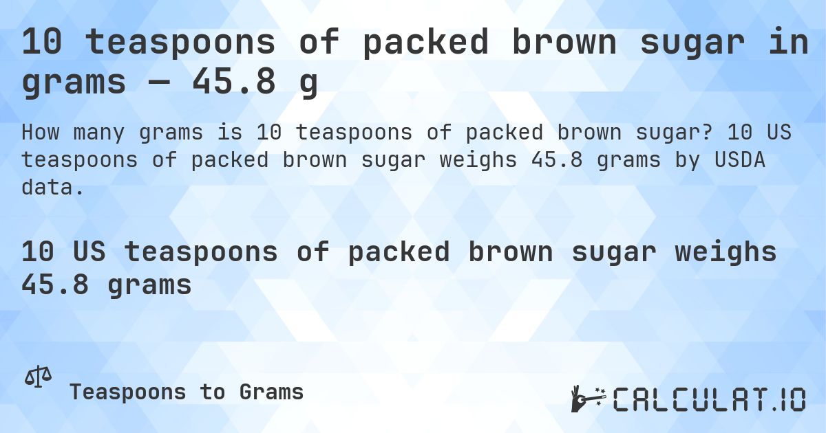 10 teaspoons of packed brown sugar in grams — 45.8 g. 10 US teaspoons of packed brown sugar weighs 45.8 grams by USDA data.