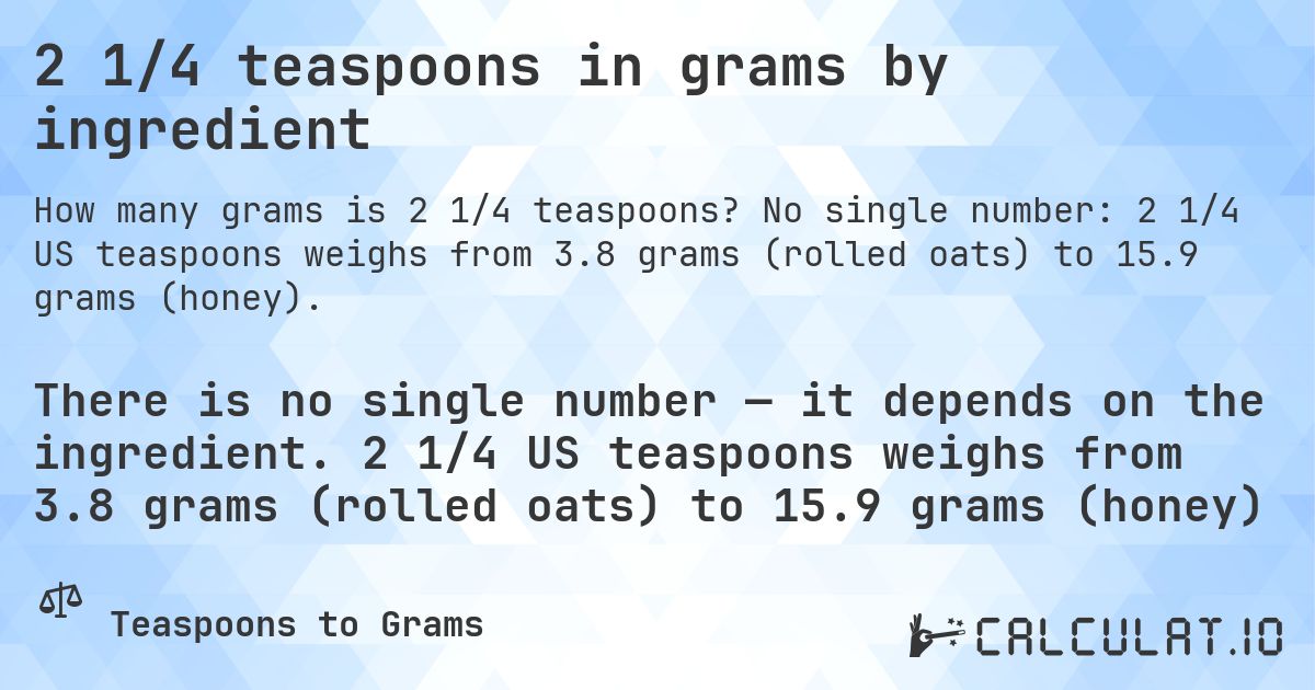 2 1/4 teaspoons in grams by ingredient. No single number: 2 1/4 US teaspoons weighs from 3.8 grams (rolled oats) to 15.9 grams (honey).