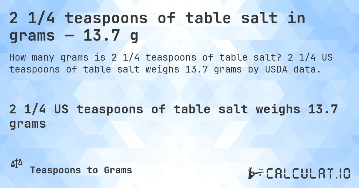 2 1/4 teaspoons of table salt in grams — 13.7 g. 2 1/4 US teaspoons of table salt weighs 13.7 grams by USDA data.