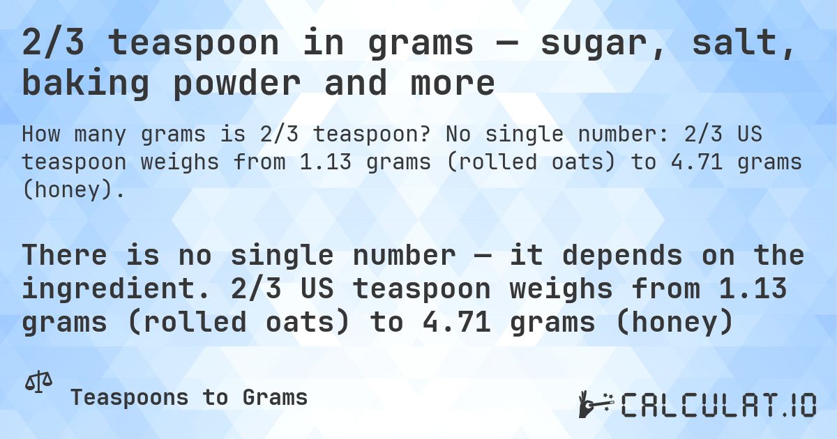 2/3 teaspoon in grams — sugar, salt, baking powder and more. No single number: 2/3 US teaspoon weighs from 1.13 grams (rolled oats) to 4.71 grams (honey).