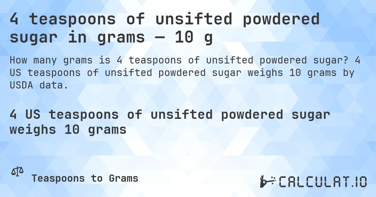4 teaspoons of unsifted powdered sugar in grams — 10 g. 4 US teaspoons of unsifted powdered sugar weighs 10 grams by USDA data.