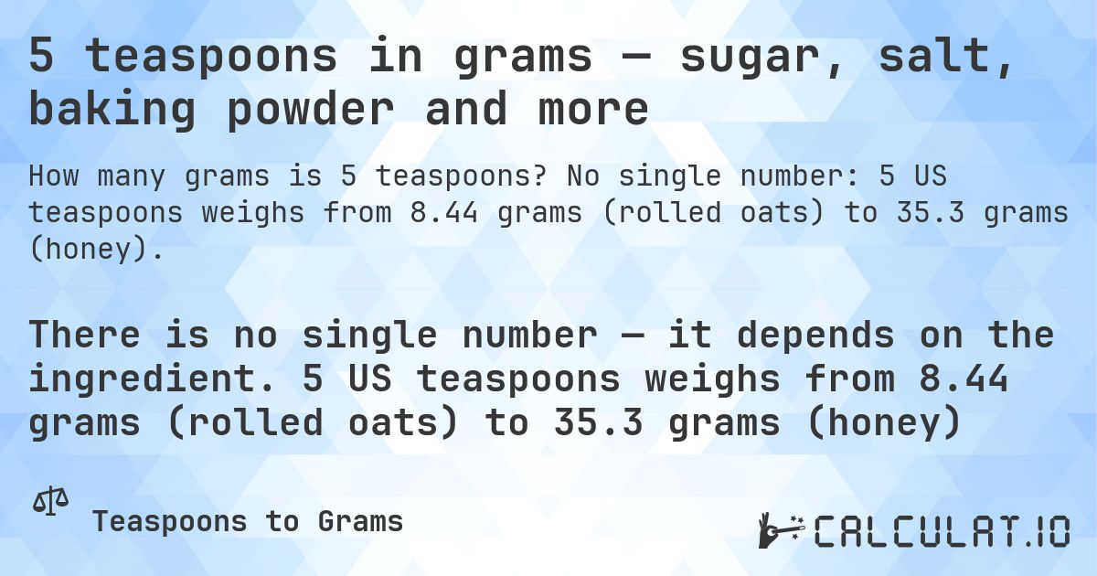 5 teaspoons in grams — sugar, salt, baking powder and more. No single number: 5 US teaspoons weighs from 8.44 grams (rolled oats) to 35.3 grams (honey).