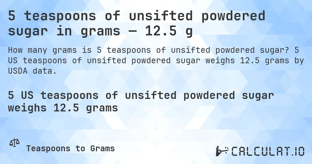 5 teaspoons of unsifted powdered sugar in grams — 12.5 g. 5 US teaspoons of unsifted powdered sugar weighs 12.5 grams by USDA data.