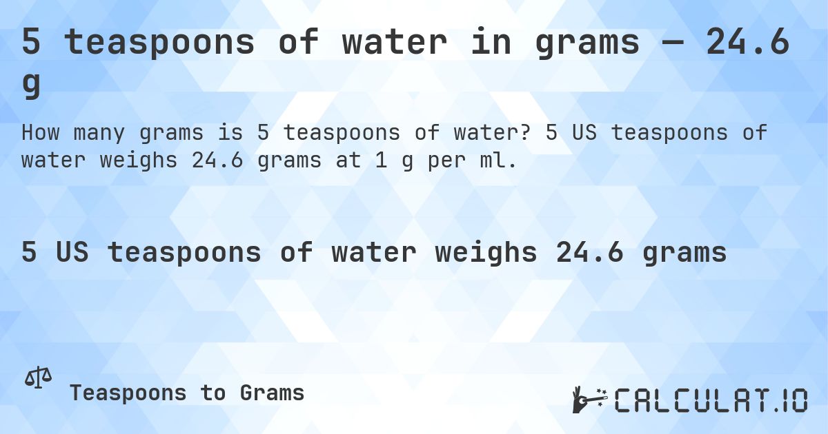 5 teaspoons of water in grams — 24.6 g. 5 US teaspoons of water weighs 24.6 grams at 1 g per ml.