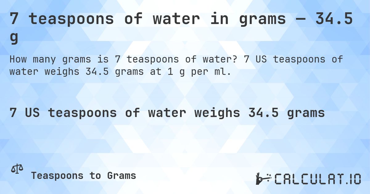 7 teaspoons of water in grams — 34.5 g. 7 US teaspoons of water weighs 34.5 grams at 1 g per ml.