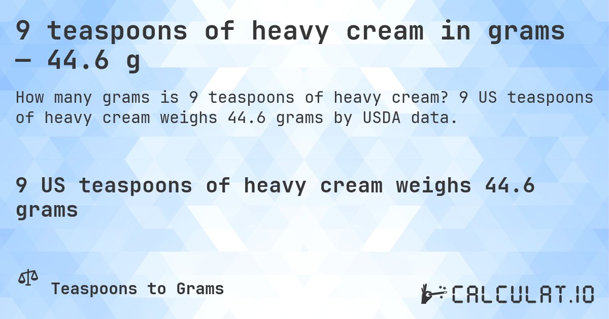 9 teaspoons of heavy cream in grams — 44.6 g. 9 US teaspoons of heavy cream weighs 44.6 grams by USDA data.