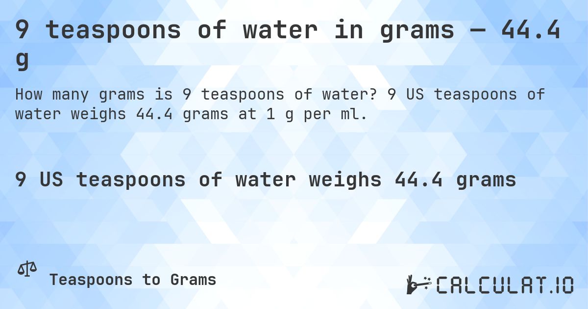 9 teaspoons of water in grams — 44.4 g. 9 US teaspoons of water weighs 44.4 grams at 1 g per ml.