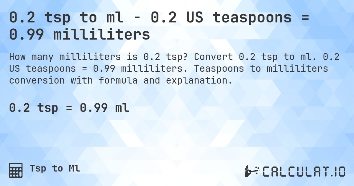 0.2 tsp to ml - 0.2 US teaspoons = 0.99 milliliters. Convert 0.2 tsp to ml. 0.2 US teaspoons = 0.99 milliliters. Teaspoons to milliliters conversion with formula and explanation.