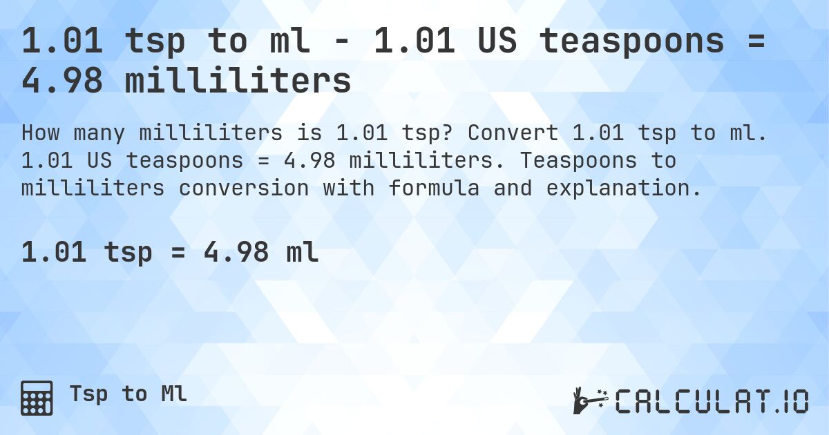1.01 tsp to ml - 1.01 US teaspoons = 4.98 milliliters. Convert 1.01 tsp to ml. 1.01 US teaspoons = 4.98 milliliters. Teaspoons to milliliters conversion with formula and explanation.