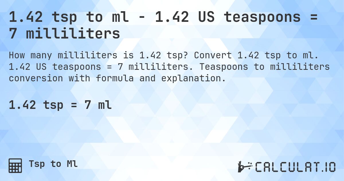 1.42 tsp to ml - 1.42 US teaspoons = 7 milliliters. Convert 1.42 tsp to ml. 1.42 US teaspoons = 7 milliliters. Teaspoons to milliliters conversion with formula and explanation.