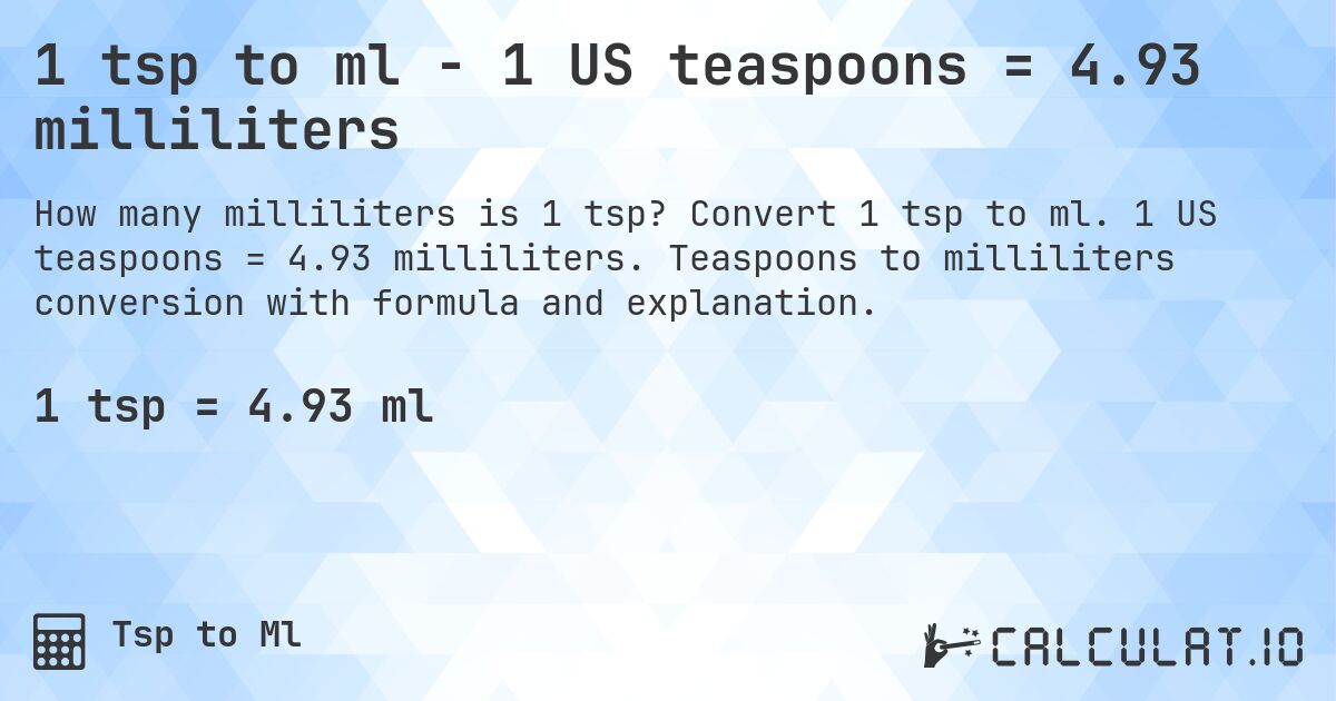 1 tsp to ml - 1 US teaspoons = 4.93 milliliters. Convert 1 tsp to ml. 1 US teaspoons = 4.93 milliliters. Teaspoons to milliliters conversion with formula and explanation.