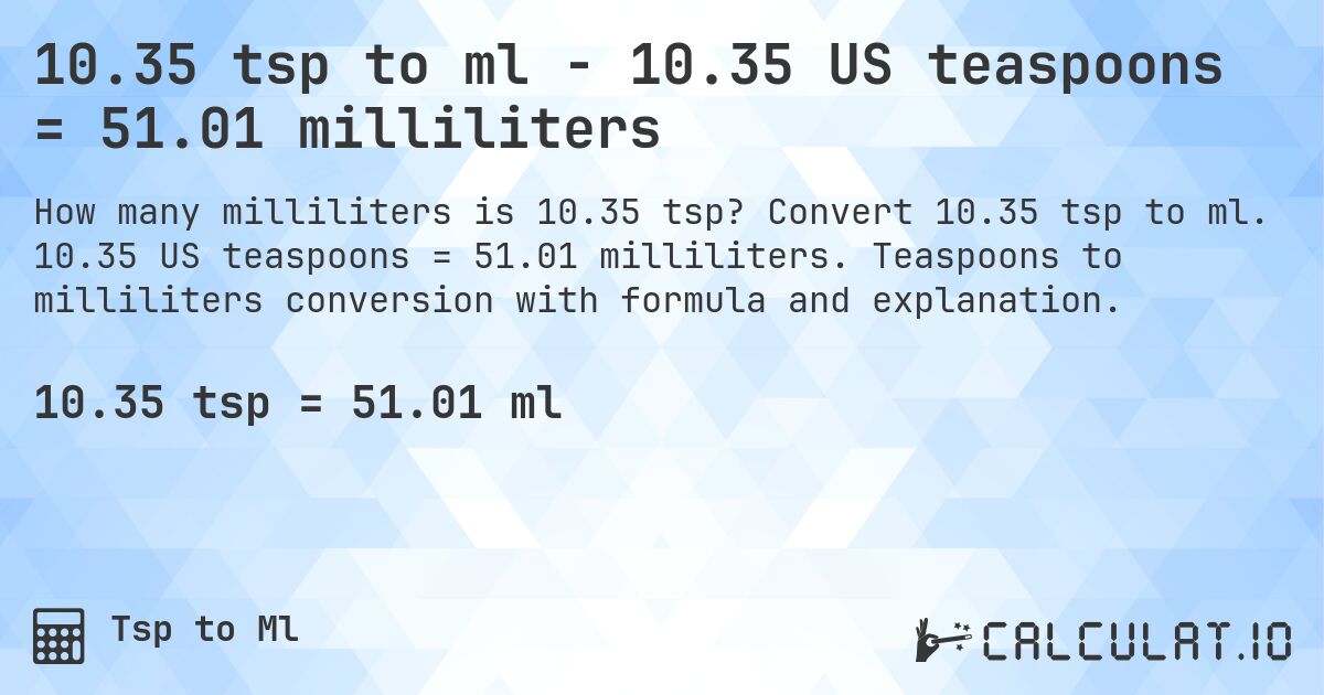 10.35 tsp to ml - 10.35 US teaspoons = 51.01 milliliters. Convert 10.35 tsp to ml. 10.35 US teaspoons = 51.01 milliliters. Teaspoons to milliliters conversion with formula and explanation.