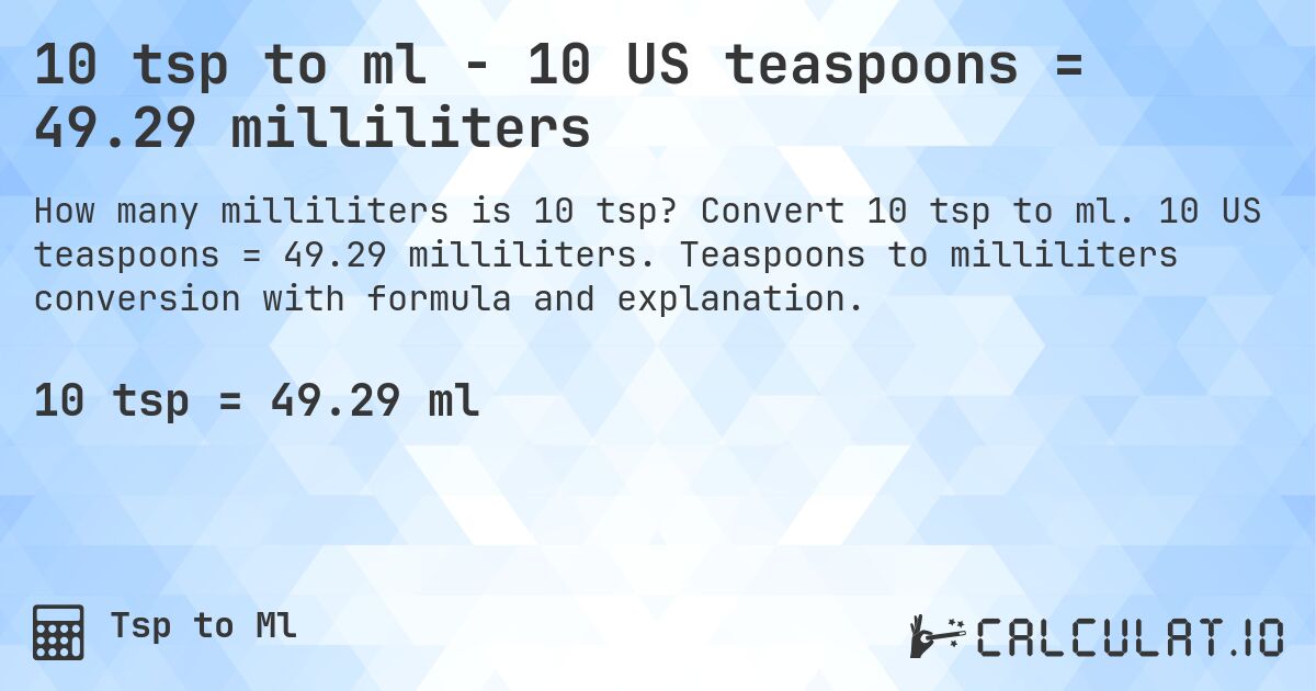 10 tsp to ml - 10 US teaspoons = 49.29 milliliters. Convert 10 tsp to ml. 10 US teaspoons = 49.29 milliliters. Teaspoons to milliliters conversion with formula and explanation.