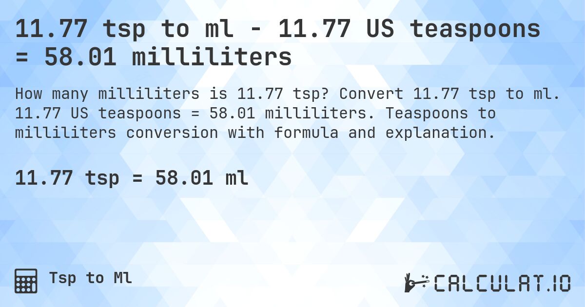 11.77 tsp to ml - 11.77 US teaspoons = 58.01 milliliters. Convert 11.77 tsp to ml. 11.77 US teaspoons = 58.01 milliliters. Teaspoons to milliliters conversion with formula and explanation.