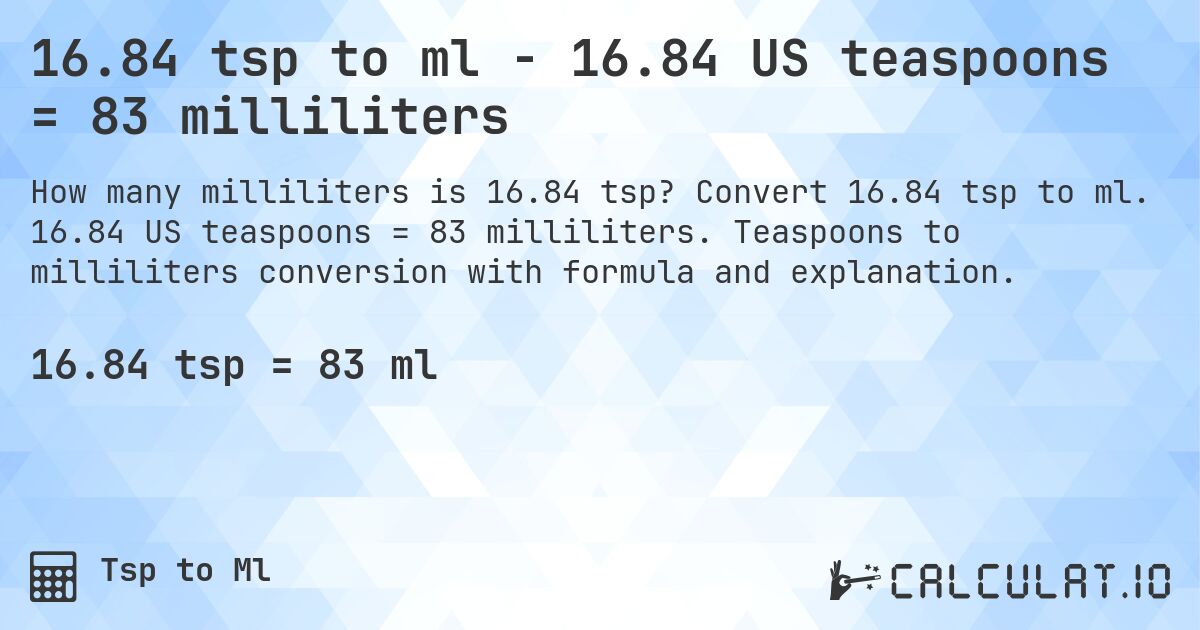 16.84 tsp to ml - 16.84 US teaspoons = 83 milliliters. Convert 16.84 tsp to ml. 16.84 US teaspoons = 83 milliliters. Teaspoons to milliliters conversion with formula and explanation.