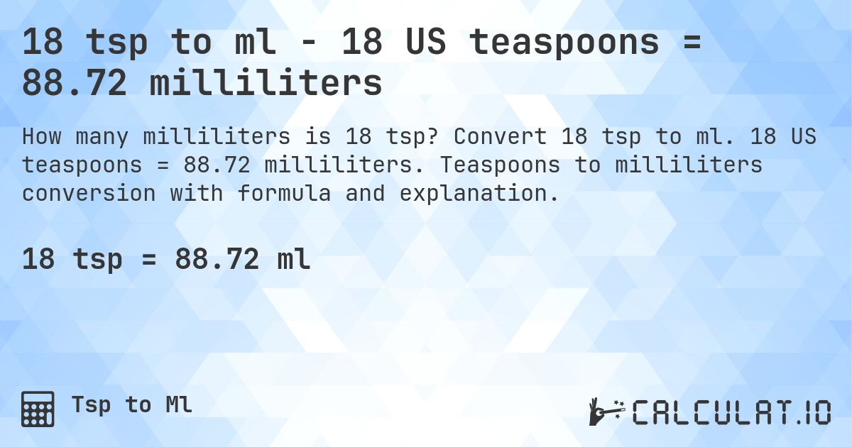 18 tsp to ml - 18 US teaspoons = 88.72 milliliters. Convert 18 tsp to ml. 18 US teaspoons = 88.72 milliliters. Teaspoons to milliliters conversion with formula and explanation.