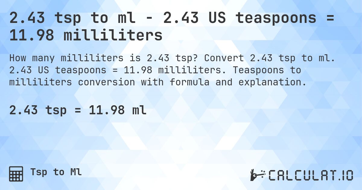 2.43 tsp to ml - 2.43 US teaspoons = 11.98 milliliters. Convert 2.43 tsp to ml. 2.43 US teaspoons = 11.98 milliliters. Teaspoons to milliliters conversion with formula and explanation.
