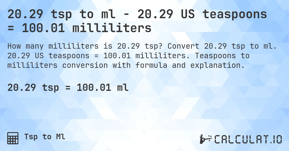 20.29 tsp to ml - 20.29 US teaspoons = 100.01 milliliters. Convert 20.29 tsp to ml. 20.29 US teaspoons = 100.01 milliliters. Teaspoons to milliliters conversion with formula and explanation.