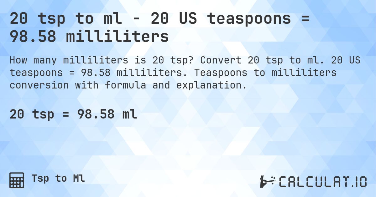 20 tsp to ml - 20 US teaspoons = 98.58 milliliters. Convert 20 tsp to ml. 20 US teaspoons = 98.58 milliliters. Teaspoons to milliliters conversion with formula and explanation.