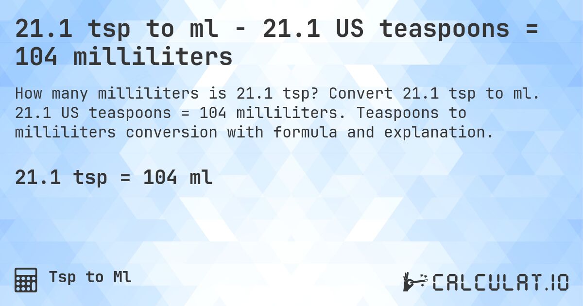 21.1 tsp to ml - 21.1 US teaspoons = 104 milliliters. Convert 21.1 tsp to ml. 21.1 US teaspoons = 104 milliliters. Teaspoons to milliliters conversion with formula and explanation.