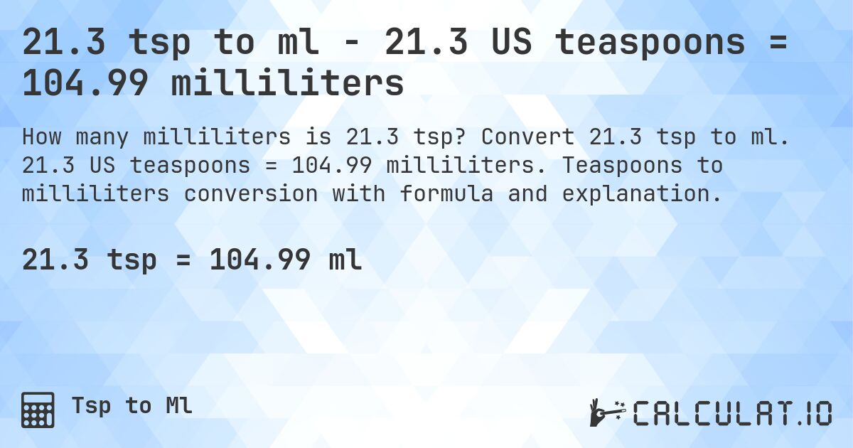 21.3 tsp to ml - 21.3 US teaspoons = 104.99 milliliters. Convert 21.3 tsp to ml. 21.3 US teaspoons = 104.99 milliliters. Teaspoons to milliliters conversion with formula and explanation.
